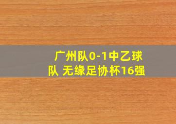 广州队0-1中乙球队 无缘足协杯16强